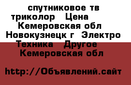 спутниковое тв триколор › Цена ­ 500 - Кемеровская обл., Новокузнецк г. Электро-Техника » Другое   . Кемеровская обл.